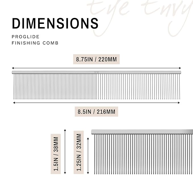 Eye Envy ProGlide Finishing Comb for Dogs. Dual-sided featherweight 8.75” dog comb with extra-long, closely spaced 32 mm rounded teeth. For a flawless, show-quality finish on delicate, fine coats.