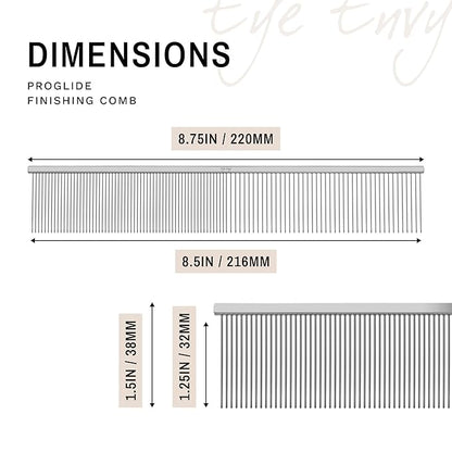 Eye Envy ProGlide Finishing Comb for Dogs. Dual-sided featherweight 8.75” dog comb with extra-long, closely spaced 32 mm rounded teeth. For a flawless, show-quality finish on delicate, fine coats.