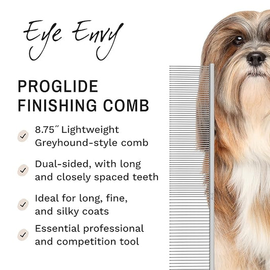 Eye Envy ProGlide Finishing Comb for Dogs. Dual-sided featherweight 8.75” dog comb with extra-long, closely spaced 32 mm rounded teeth. For a flawless, show-quality finish on delicate, fine coats.
